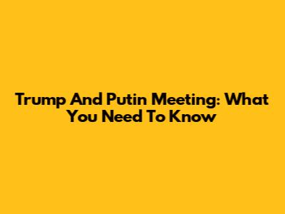 Trump And Putin Meeting: What You Need To Know