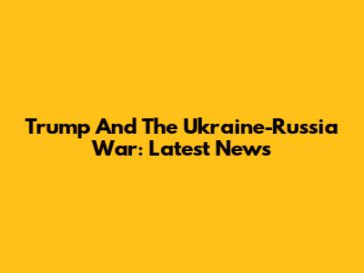 Trump And The Ukraine-Russia War: Latest News