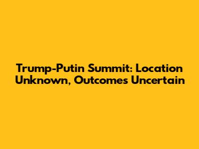 Trump-Putin Summit: Location Unknown, Outcomes Uncertain