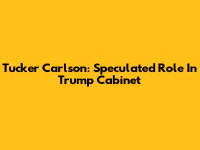 Tucker Carlson: Speculated Role In Trump Cabinet