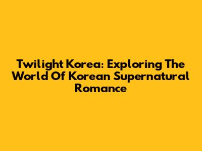 Twilight Korea: Exploring The World Of Korean Supernatural Romance