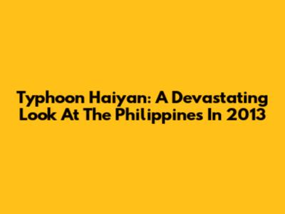 Typhoon Haiyan: A Devastating Look At The Philippines In 2013