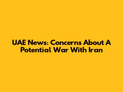 UAE News: Concerns About A Potential War With Iran