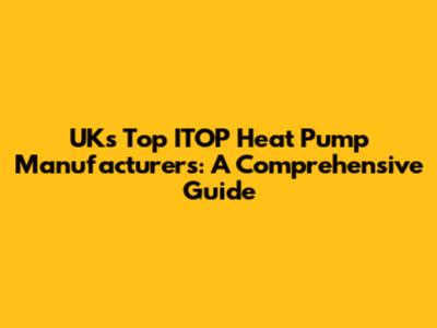 UK's Top ITOP Heat Pump Manufacturers: A Comprehensive Guide