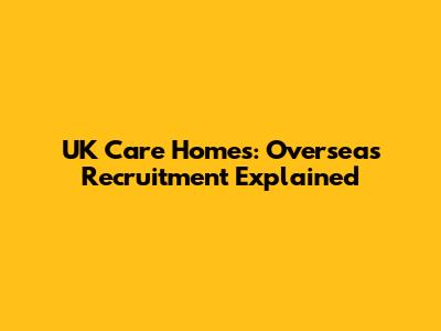 UK Care Homes: Overseas Recruitment Explained