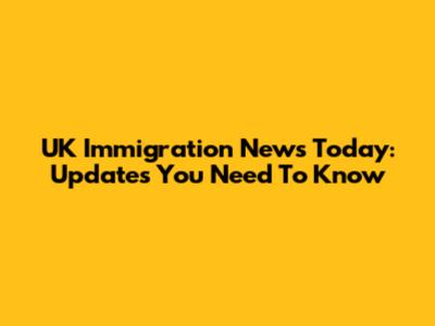UK Immigration News Today: Updates You Need To Know