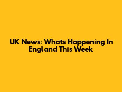 UK News: What's Happening In England This Week