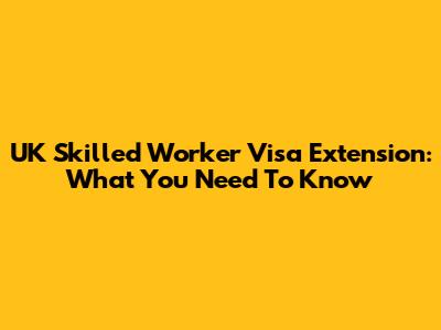 UK Skilled Worker Visa Extension: What You Need To Know