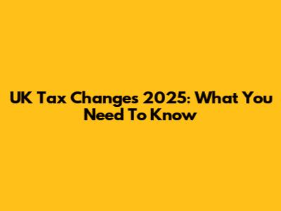 UK Tax Changes 2025: What You Need To Know