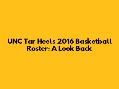 UNC Tar Heels 2016 Basketball Roster: A Look Back