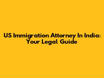 US Immigration Attorney In India: Your Legal Guide