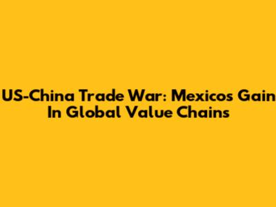 US-China Trade War: Mexico's Gain In Global Value Chains