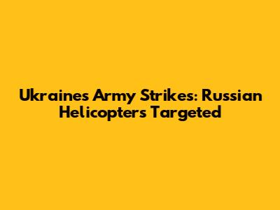 Ukraine's Army Strikes: Russian Helicopters Targeted
