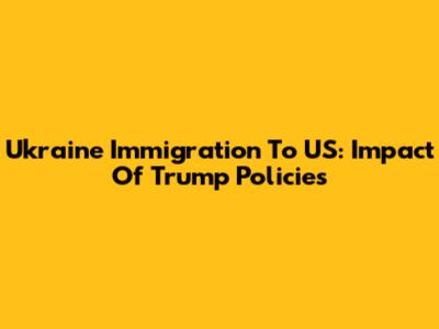 Ukraine Immigration To US: Impact Of Trump Policies
