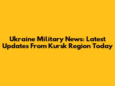 Ukraine Military News: Latest Updates From Kursk Region Today