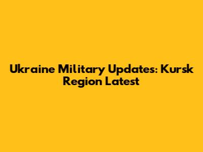 Ukraine Military Updates: Kursk Region Latest