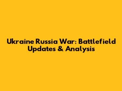 Ukraine Russia War: Battlefield Updates & Analysis