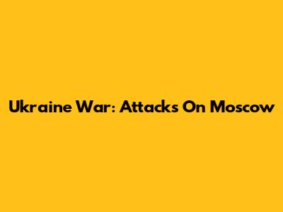 Ukraine War: Attacks On Moscow