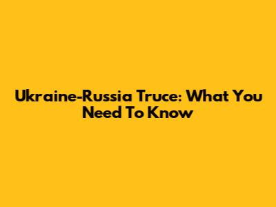 Ukraine-Russia Truce: What You Need To Know