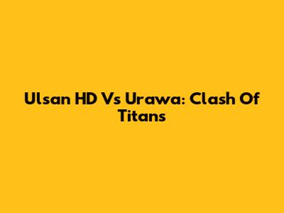 Ulsan HD Vs Urawa: Clash Of Titans
