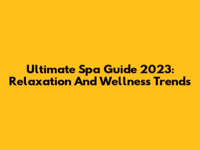 Ultimate Spa Guide 2023: Relaxation And Wellness Trends