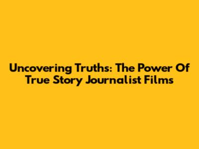 Uncovering Truths: The Power Of True Story Journalist Films