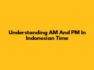 Understanding AM And PM In Indonesian Time