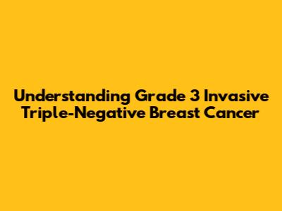 Understanding Grade 3 Invasive Triple-Negative Breast Cancer
