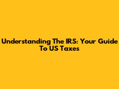 Understanding The IRS: Your Guide To US Taxes