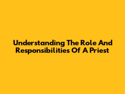 Understanding The Role And Responsibilities Of A Priest