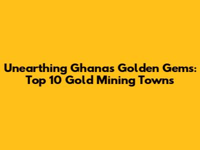 Unearthing Ghana's Golden Gems: Top 10 Gold Mining Towns