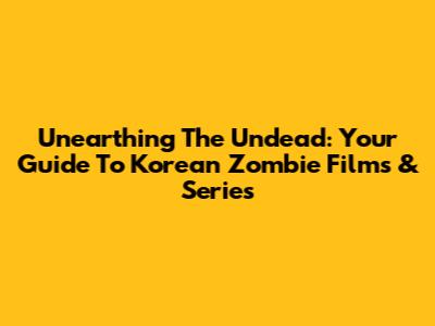 Unearthing The Undead: Your Guide To Korean Zombie Films & Series