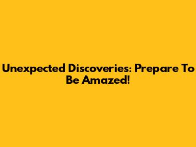 Unexpected Discoveries: Prepare To Be Amazed!