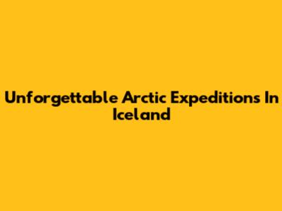 Unforgettable Arctic Expeditions In Iceland