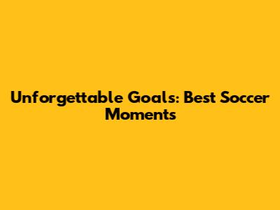 Unforgettable Goals: Best Soccer Moments