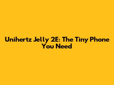 Unihertz Jelly 2E: The Tiny Phone You Need