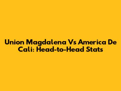 Union Magdalena Vs America De Cali: Head-to-Head Stats