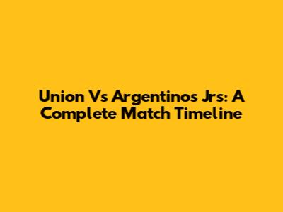 Union Vs Argentinos Jrs: A Complete Match Timeline