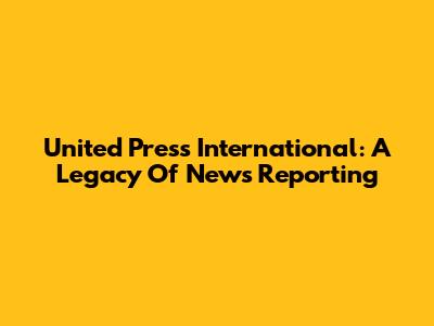 United Press International: A Legacy Of News Reporting