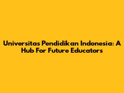 Universitas Pendidikan Indonesia: A Hub For Future Educators