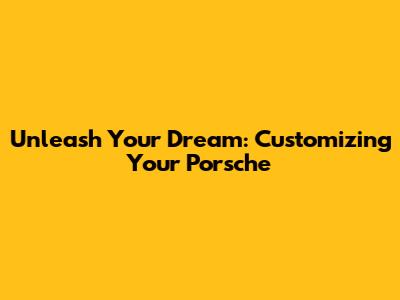 Unleash Your Dream: Customizing Your Porsche