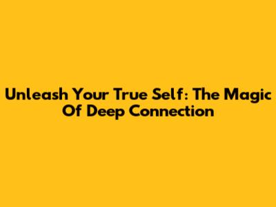 Unleash Your True Self: The Magic Of Deep Connection