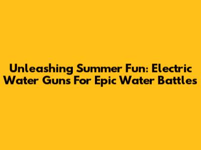 Unleashing Summer Fun: Electric Water Guns For Epic Water Battles