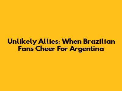 Unlikely Allies: When Brazilian Fans Cheer For Argentina