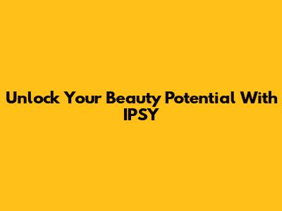 Unlock Your Beauty Potential With IPSY