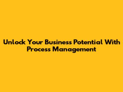 Unlock Your Business Potential With Process Management