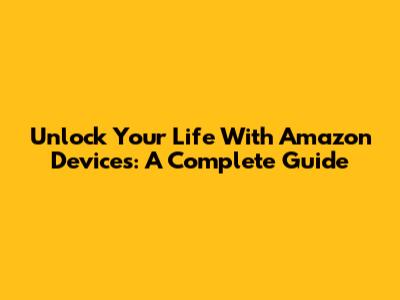 Unlock Your Life With Amazon Devices: A Complete Guide