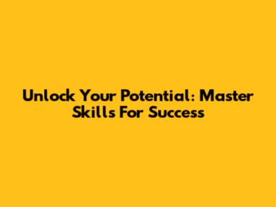 Unlock Your Potential: Master Skills For Success