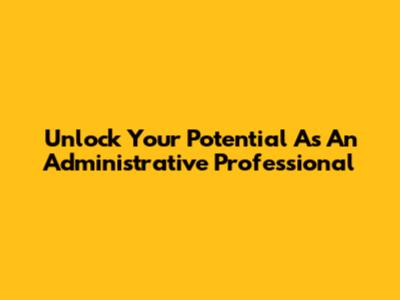 Unlock Your Potential As An Administrative Professional