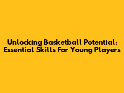 Unlocking Basketball Potential: Essential Skills For Young Players